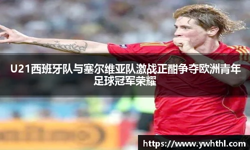 U21西班牙队与塞尔维亚队激战正酣争夺欧洲青年足球冠军荣耀